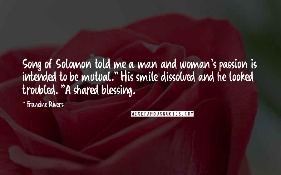 Francine Rivers quotes: Song of Solomon told me a man and woman's passion is intended to be mutual." His smile dissolved and he looked troubled. "A shared blessing. Francine Rivers quotes: Song of Solomon told me a man and woman's passion is intended to be mutual." His smile dissolved and he looked troubled. "A shared blessing.