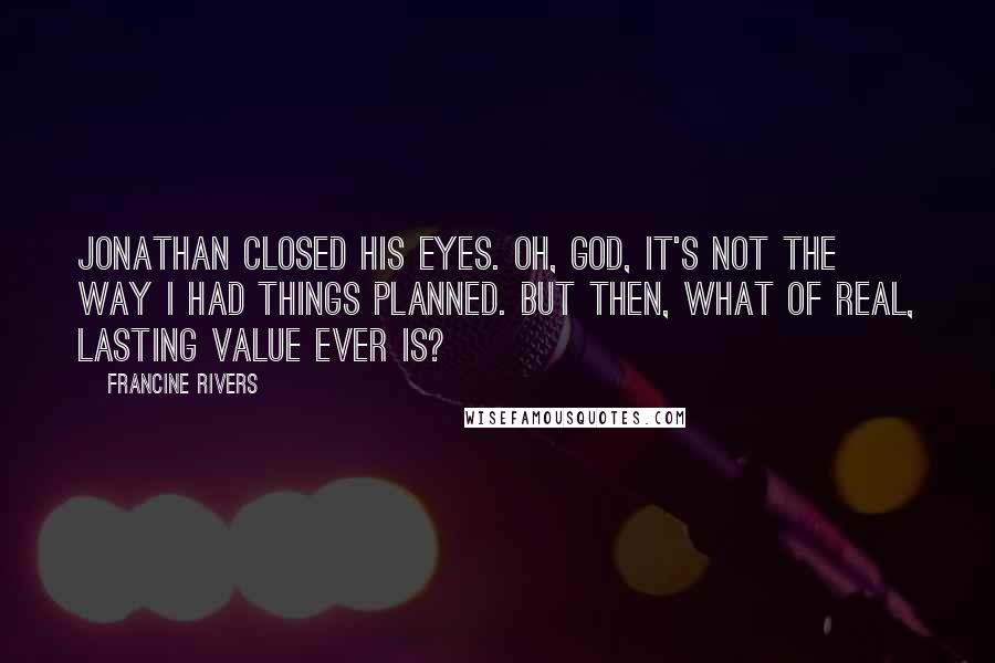 Francine Rivers quotes: Jonathan closed his eyes. Oh, God, it's not the way I had things planned. But then, what of real, lasting value ever is? Francine Rivers quotes: Jonathan closed his eyes. Oh, God, it's not the way I had things planned. But then, what of real, lasting value ever is?