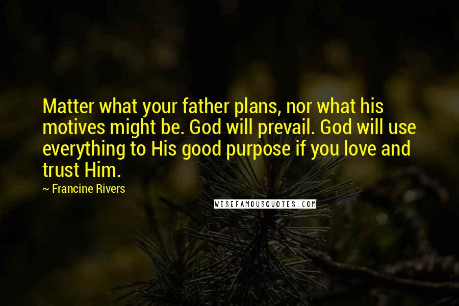 Francine Rivers quotes: Matter what your father plans, nor what his motives might be. God will prevail. God will use everything to His good purpose if you love and trust Him. Francine Rivers quotes: Matter what your father plans, nor what his motives might be. God will prevail. God will use everything to His good purpose if you love and trust Him.