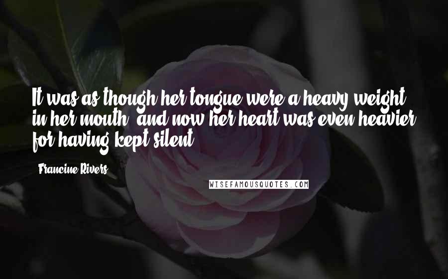 Francine Rivers quotes: It was as though her tongue were a heavy weight in her mouth, and now her heart was even heavier for having kept silent.