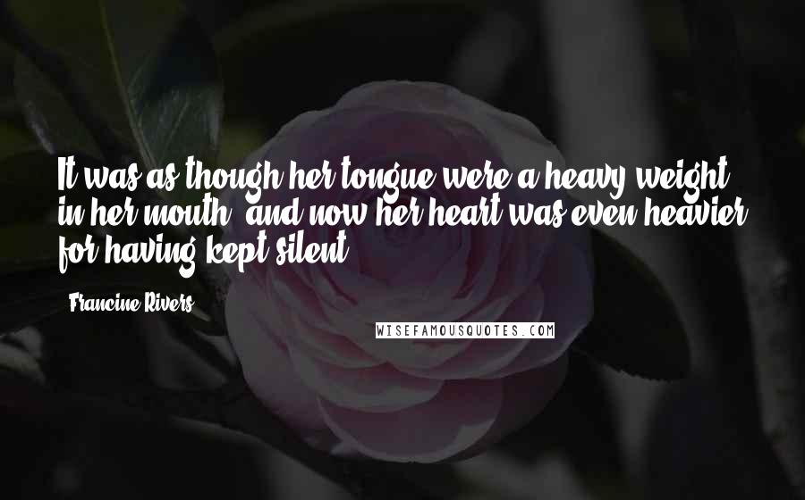 Francine Rivers quotes: It was as though her tongue were a heavy weight in her mouth, and now her heart was even heavier for having kept silent. Francine Rivers quotes: It was as though her tongue were a heavy weight in her mouth, and now her heart was even heavier for having kept silent.
