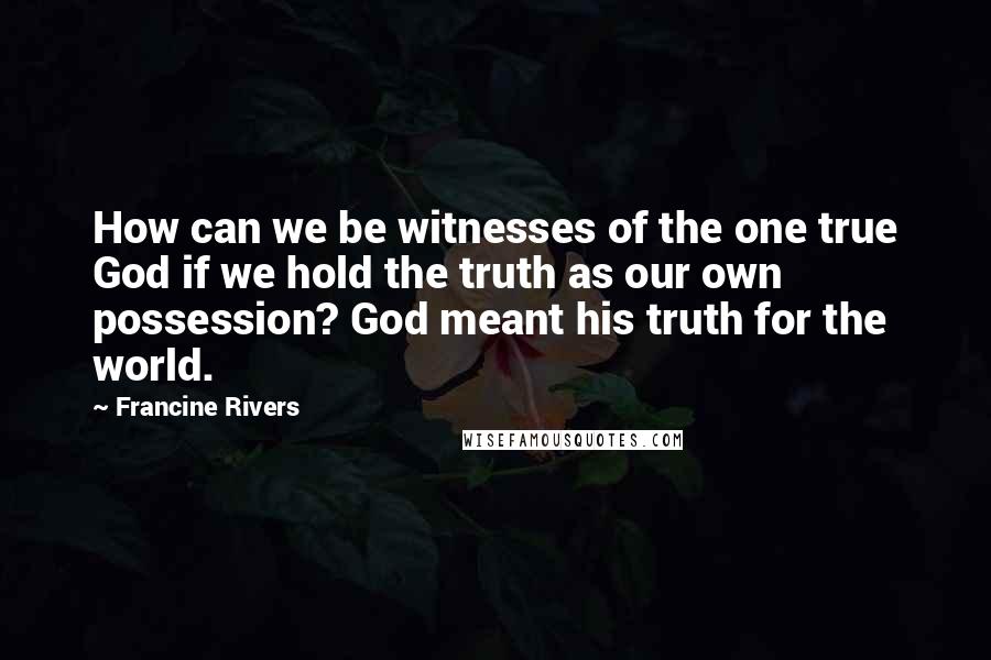 Francine Rivers quotes: How can we be witnesses of the one true God if we hold the truth as our own possession? God meant his truth for the world. Francine Rivers quotes: How can we be witnesses of the one true God if we hold the truth as our own possession? God meant his truth for the world.