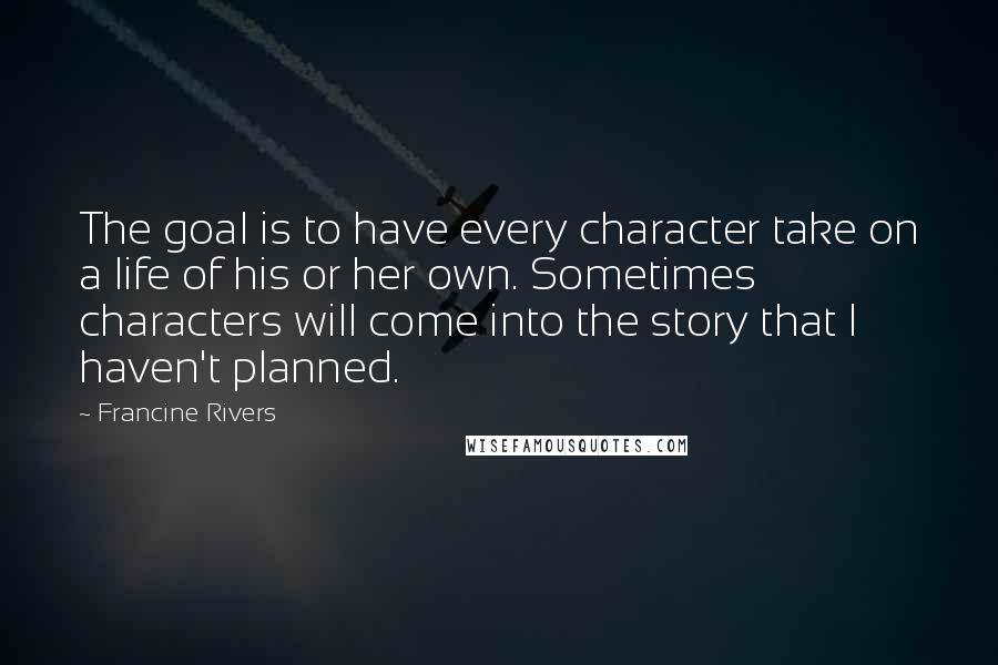 Francine Rivers quotes: The goal is to have every character take on a life of his or her own. Sometimes characters will come into the story that I haven't planned. Francine Rivers quotes: The goal is to have every character take on a life of his or her own. Sometimes characters will come into the story that I haven't planned.