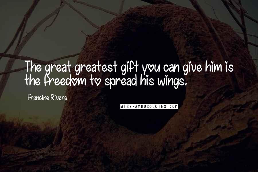Francine Rivers quotes: The great greatest gift you can give him is the freedom to spread his wings.