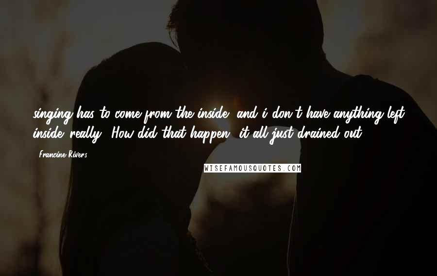 Francine Rivers quotes: singing has to come from the inside, and i don't have anything left inside.''really? How did that happen?''it all just drained out.