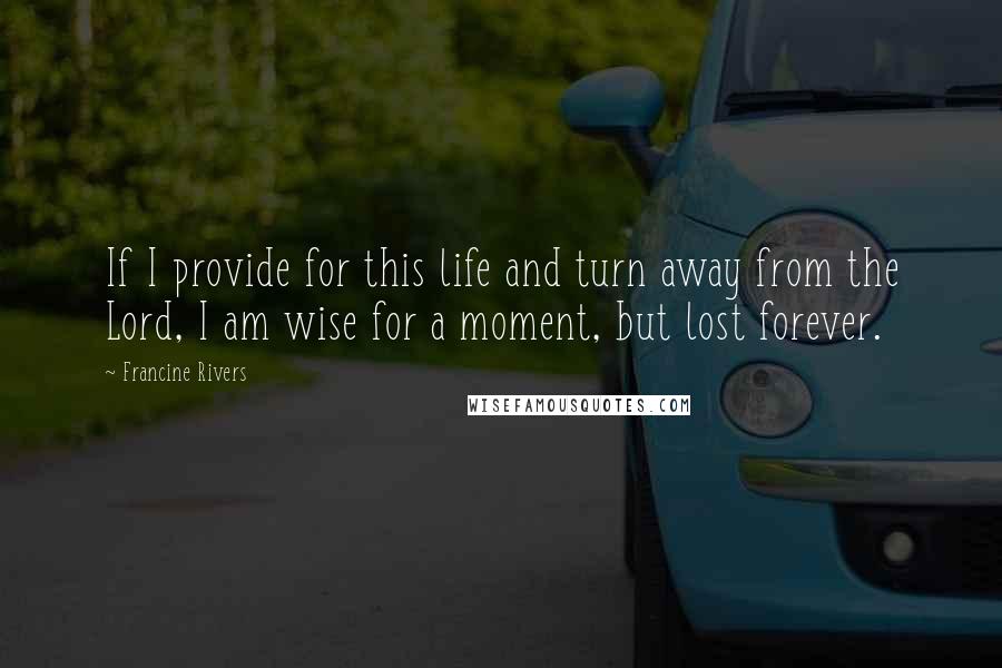 Francine Rivers quotes: If I provide for this life and turn away from the Lord, I am wise for a moment, but lost forever.