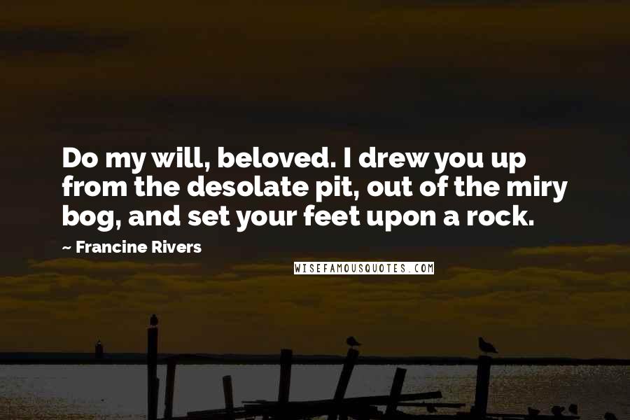 Francine Rivers quotes: Do my will, beloved. I drew you up from the desolate pit, out of the miry bog, and set your feet upon a rock. Francine Rivers quotes: Do my will, beloved. I drew you up from the desolate pit, out of the miry bog, and set your feet upon a rock.
