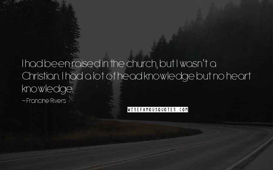 Francine Rivers quotes: I had been raised in the church, but I wasn't a Christian. I had a lot of head knowledge but no heart knowledge. Francine Rivers quotes: I had been raised in the church, but I wasn't a Christian. I had a lot of head knowledge but no heart knowledge.