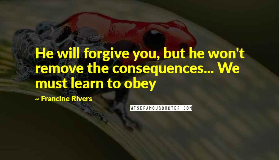 Francine Rivers quotes: He will forgive you, but he won't remove the consequences... We must learn to obey