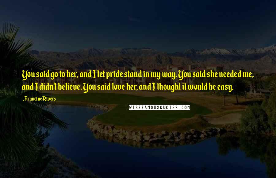 Francine Rivers quotes: You said go to her, and I let pride stand in my way. You said she needed me, and I didn't believe. You said love her, and I thought it Francine Rivers quotes: You said go to her, and I let pride stand in my way. You said she needed me, and I didn't believe. You said love her, and I thought it