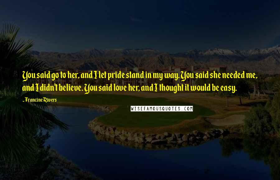 Francine Rivers quotes: You said go to her, and I let pride stand in my way. You said she needed me, and I didn't believe. You said love her, and I thought it