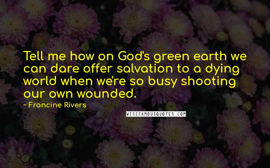 Francine Rivers quotes: Tell me how on God's green earth we can dare offer salvation to a dying world when we're so busy shooting our own wounded. Francine Rivers quotes: Tell me how on God's green earth we can dare offer salvation to a dying world when we're so busy shooting our own wounded.