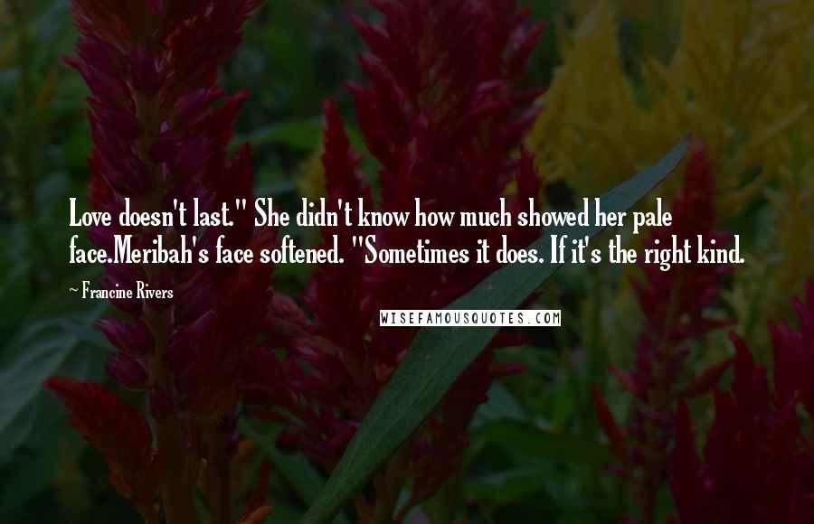 Francine Rivers quotes: Love doesn't last." She didn't know how much showed her pale face.Meribah's face softened. "Sometimes it does. If it's the right kind. Francine Rivers quotes: Love doesn't last." She didn't know how much showed her pale face.Meribah's face softened. "Sometimes it does. If it's the right kind.