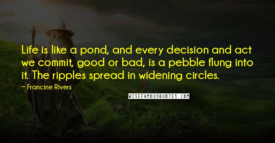 Francine Rivers quotes: Life is like a pond, and every decision and act we commit, good or bad, is a pebble flung into it. The ripples spread in widening circles.