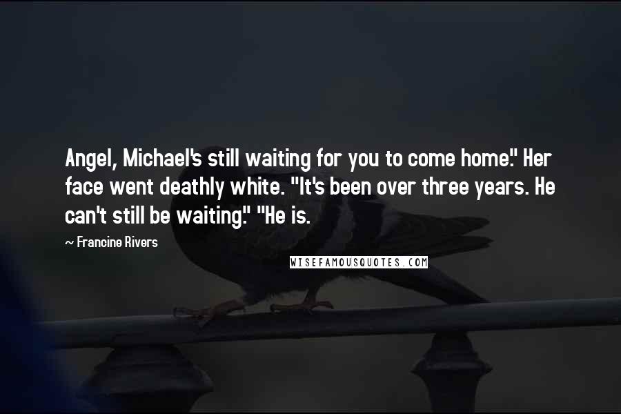 Francine Rivers quotes: Angel, Michael's still waiting for you to come home." Her face went deathly white. "It's been over three years. He can't still be waiting." "He is. Francine Rivers quotes: Angel, Michael's still waiting for you to come home." Her face went deathly white. "It's been over three years. He can't still be waiting." "He is.