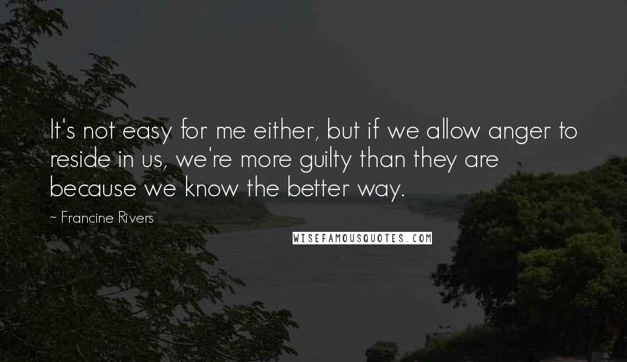 Francine Rivers quotes: It's not easy for me either, but if we allow anger to reside in us, we're more guilty than they are because we know the better way. Francine Rivers quotes: It's not easy for me either, but if we allow anger to reside in us, we're more guilty than they are because we know the better way.