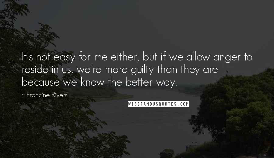 Francine Rivers quotes: It's not easy for me either, but if we allow anger to reside in us, we're more guilty than they are because we know the better way.