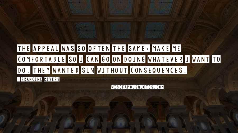 Francine Rivers quotes: The appeal was so often the same: Make me comfortable so I can go on doing whatever I want to do. They wanted sin without consequences. Francine Rivers quotes: The appeal was so often the same: Make me comfortable so I can go on doing whatever I want to do. They wanted sin without consequences.