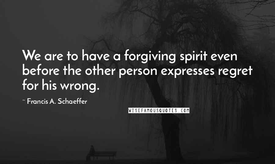 Francis A. Schaeffer quotes: We are to have a forgiving spirit even before the other person expresses regret for his wrong.