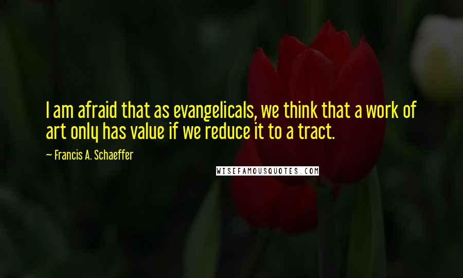 Francis A. Schaeffer quotes: I am afraid that as evangelicals, we think that a work of art only has value if we reduce it to a tract.