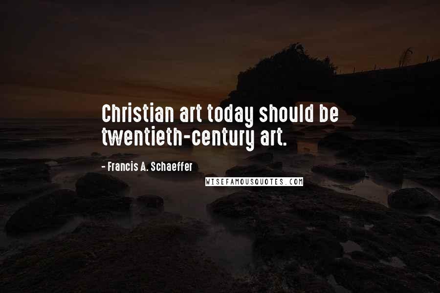 Francis A. Schaeffer quotes: Christian art today should be twentieth-century art.