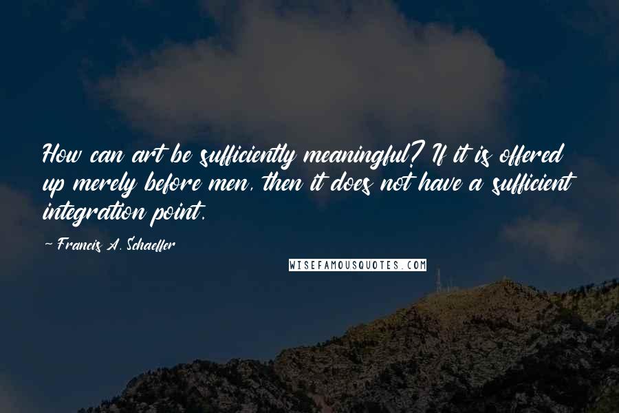 Francis A. Schaeffer quotes: How can art be sufficiently meaningful? If it is offered up merely before men, then it does not have a sufficient integration point.