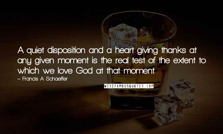 Francis A. Schaeffer quotes: A quiet disposition and a heart giving thanks at any given moment is the real test of the extent to which we love God at that moment.