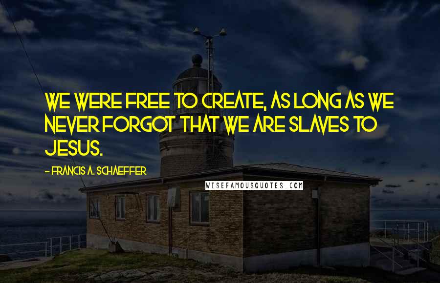 Francis A. Schaeffer quotes: We were free to create, as long as we never forgot that we are slaves to Jesus.