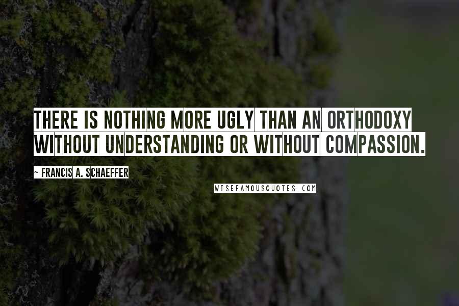 Francis A. Schaeffer quotes: There is nothing more ugly than an orthodoxy without understanding or without compassion.