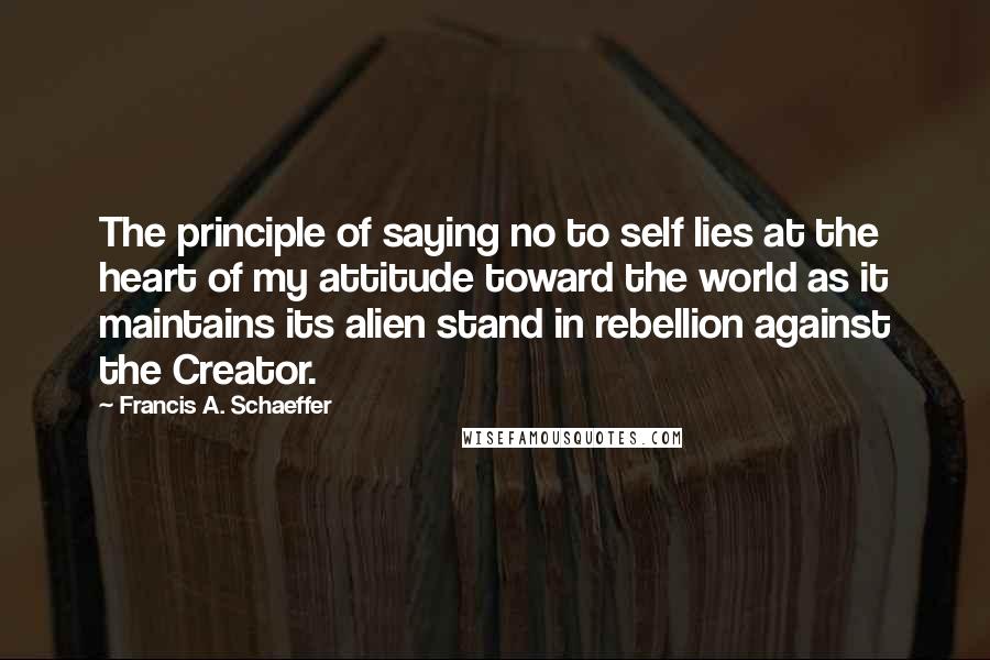 Francis A. Schaeffer quotes: The principle of saying no to self lies at the heart of my attitude toward the world as it maintains its alien stand in rebellion against the Creator.