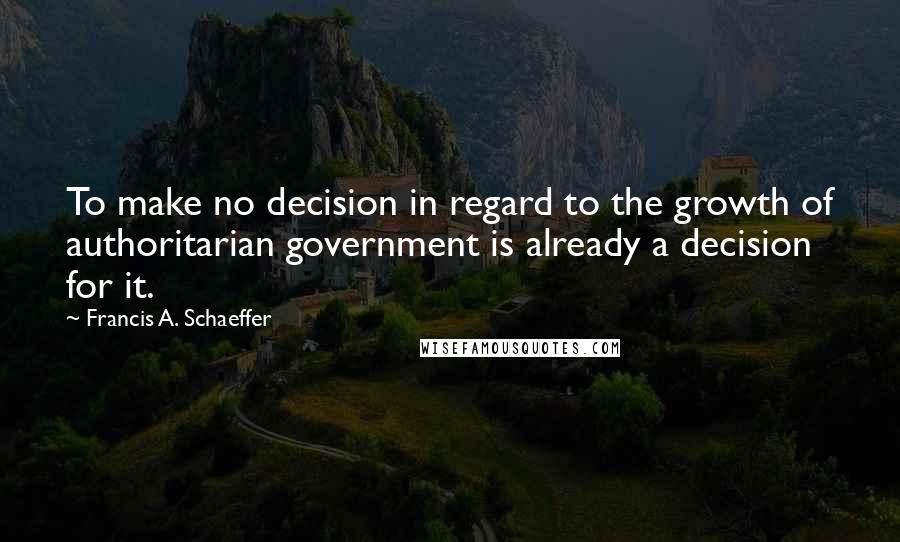 Francis A. Schaeffer quotes: To make no decision in regard to the growth of authoritarian government is already a decision for it.