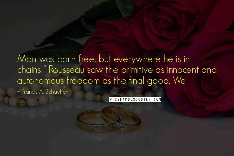 Francis A. Schaeffer quotes: Man was born free, but everywhere he is in chains!" Rousseau saw the primitive as innocent and autonomous freedom as the final good. We