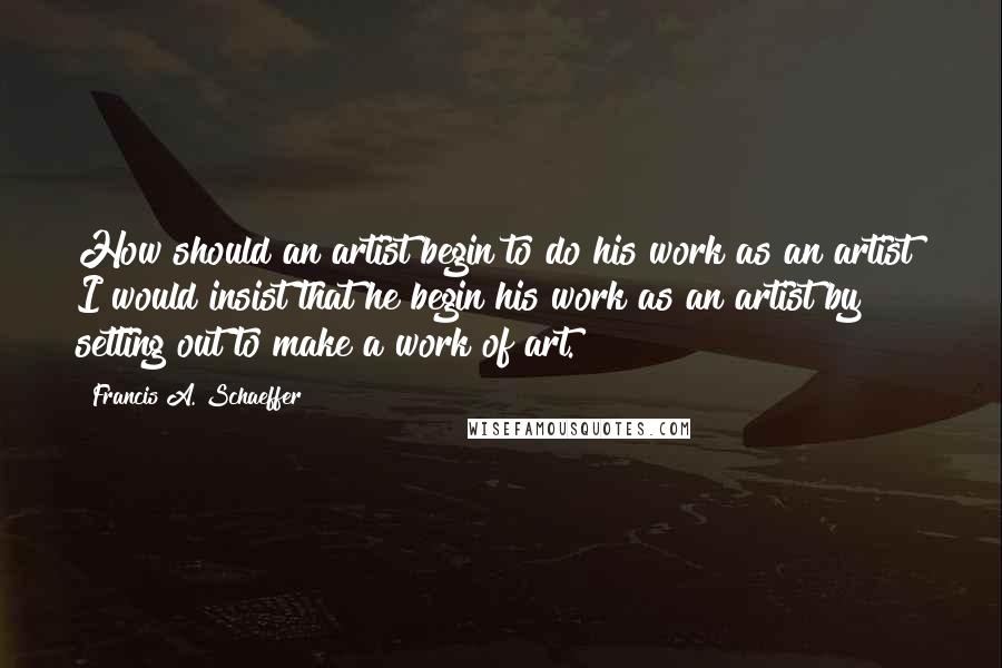 Francis A. Schaeffer quotes: How should an artist begin to do his work as an artist? I would insist that he begin his work as an artist by setting out to make a work