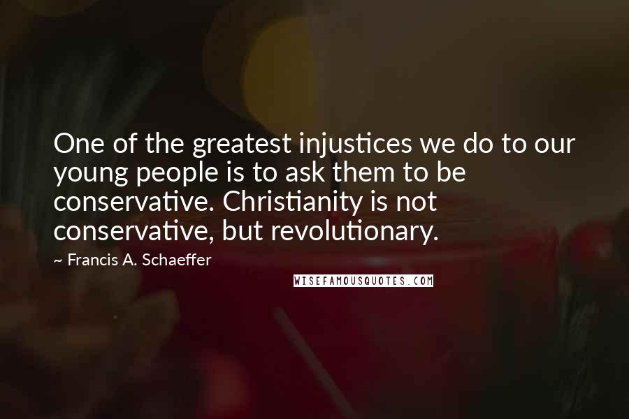 Francis A. Schaeffer quotes: One of the greatest injustices we do to our young people is to ask them to be conservative. Christianity is not conservative, but revolutionary.