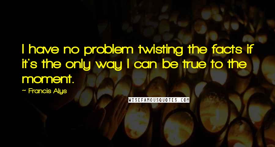 Francis Alys quotes: I have no problem twisting the facts if it's the only way I can be true to the moment.