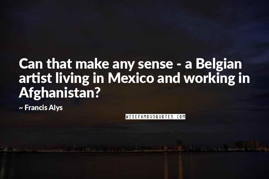 Francis Alys quotes: Can that make any sense - a Belgian artist living in Mexico and working in Afghanistan?