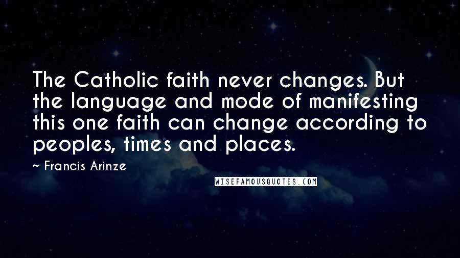 Francis Arinze quotes: The Catholic faith never changes. But the language and mode of manifesting this one faith can change according to peoples, times and places. Francis Arinze quotes: The Catholic faith never changes. But the language and mode of manifesting this one faith can change according to peoples, times and places.