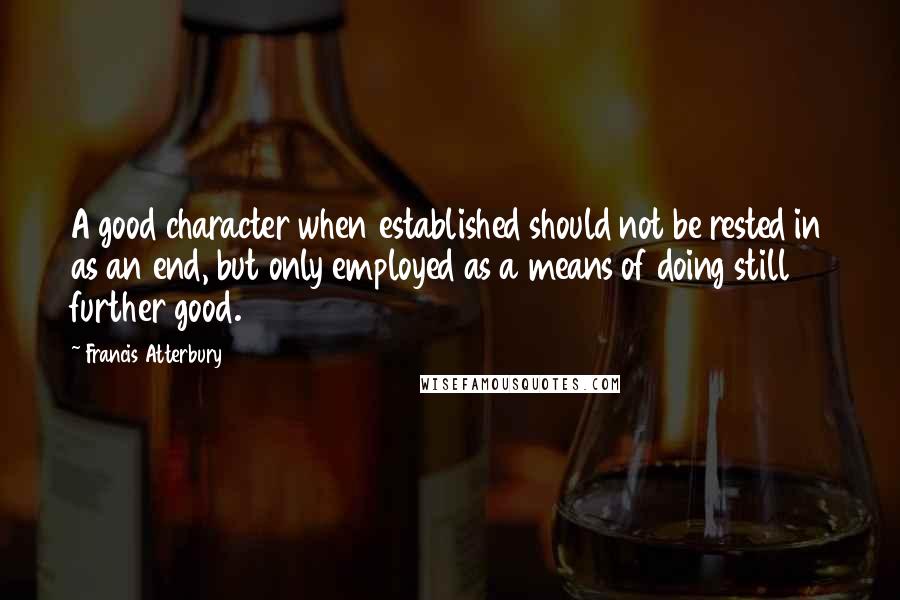 Francis Atterbury quotes: A good character when established should not be rested in as an end, but only employed as a means of doing still further good.