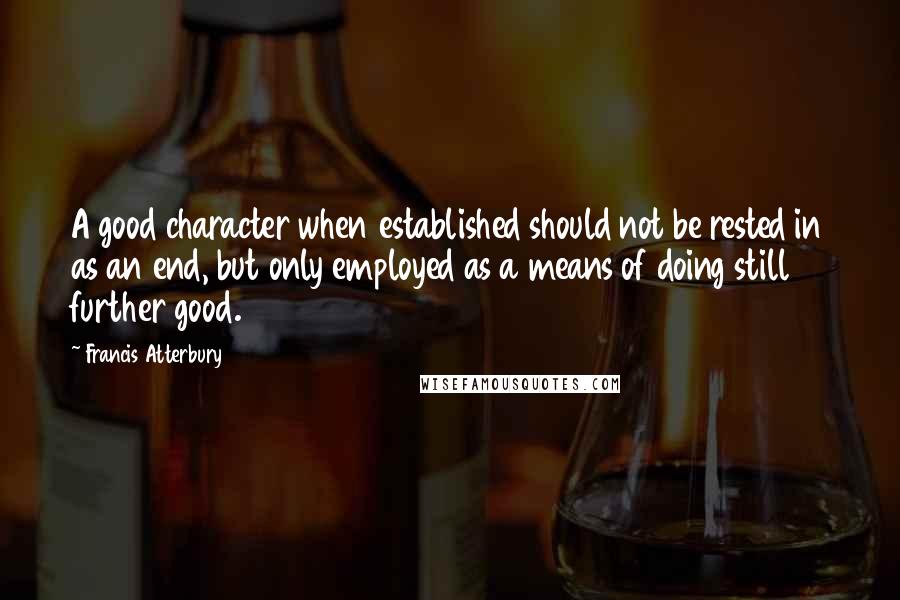 Francis Atterbury quotes: A good character when established should not be rested in as an end, but only employed as a means of doing still further good. Francis Atterbury quotes: A good character when established should not be rested in as an end, but only employed as a means of doing still further good.