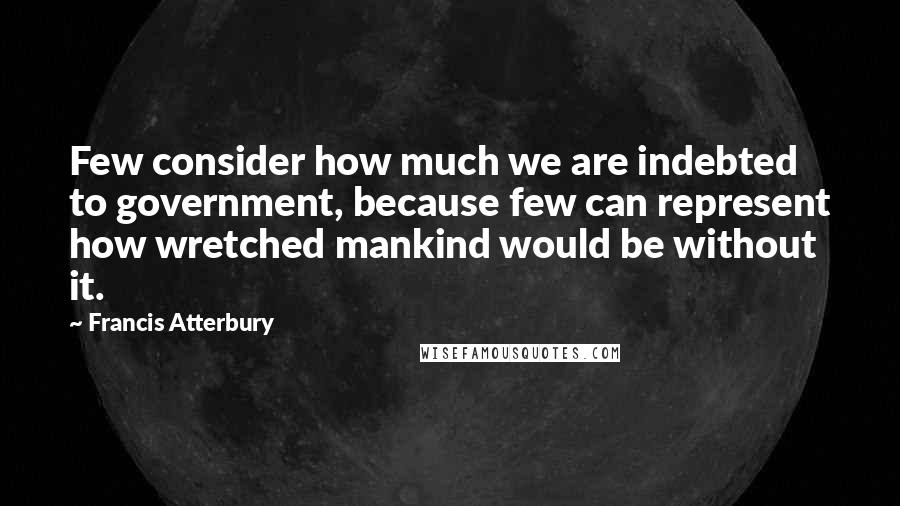 Francis Atterbury quotes: Few consider how much we are indebted to government, because few can represent how wretched mankind would be without it. Francis Atterbury quotes: Few consider how much we are indebted to government, because few can represent how wretched mankind would be without it.