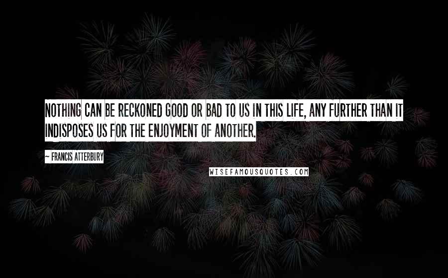Francis Atterbury quotes: Nothing can be reckoned good or bad to us in this life, any further than it indisposes us for the enjoyment of another. Francis Atterbury quotes: Nothing can be reckoned good or bad to us in this life, any further than it indisposes us for the enjoyment of another.