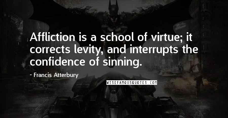 Francis Atterbury quotes: Affliction is a school of virtue; it corrects levity, and interrupts the confidence of sinning.