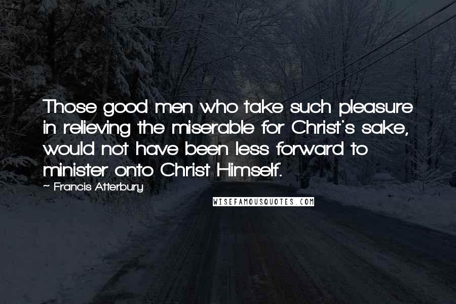 Francis Atterbury quotes: Those good men who take such pleasure in relieving the miserable for Christ's sake, would not have been less forward to minister onto Christ Himself. Francis Atterbury quotes: Those good men who take such pleasure in relieving the miserable for Christ's sake, would not have been less forward to minister onto Christ Himself.