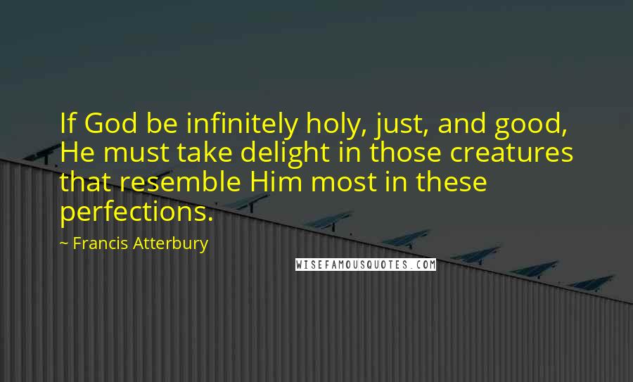Francis Atterbury quotes: If God be infinitely holy, just, and good, He must take delight in those creatures that resemble Him most in these perfections. Francis Atterbury quotes: If God be infinitely holy, just, and good, He must take delight in those creatures that resemble Him most in these perfections.
