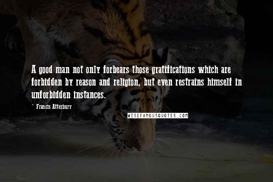 Francis Atterbury quotes: A good man not only forbears those gratifications which are forbidden by reason and religion, but even restrains himself in unforbidden instances.