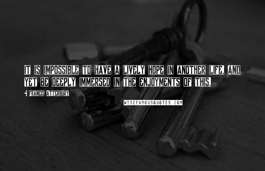 Francis Atterbury quotes: It is impossible to have a lively hope in another life, and yet be deeply immersed in the enjoyments of this.