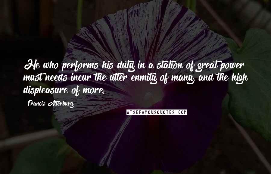 Francis Atterbury quotes: He who performs his duty in a station of great power must needs incur the utter enmity of many, and the high displeasure of more. Francis Atterbury quotes: He who performs his duty in a station of great power must needs incur the utter enmity of many, and the high displeasure of more.