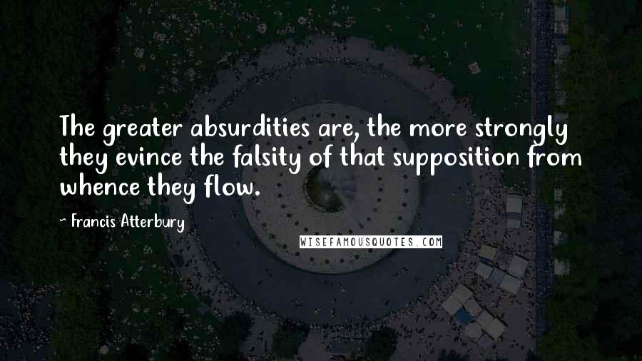 Francis Atterbury quotes: The greater absurdities are, the more strongly they evince the falsity of that supposition from whence they flow. Francis Atterbury quotes: The greater absurdities are, the more strongly they evince the falsity of that supposition from whence they flow.