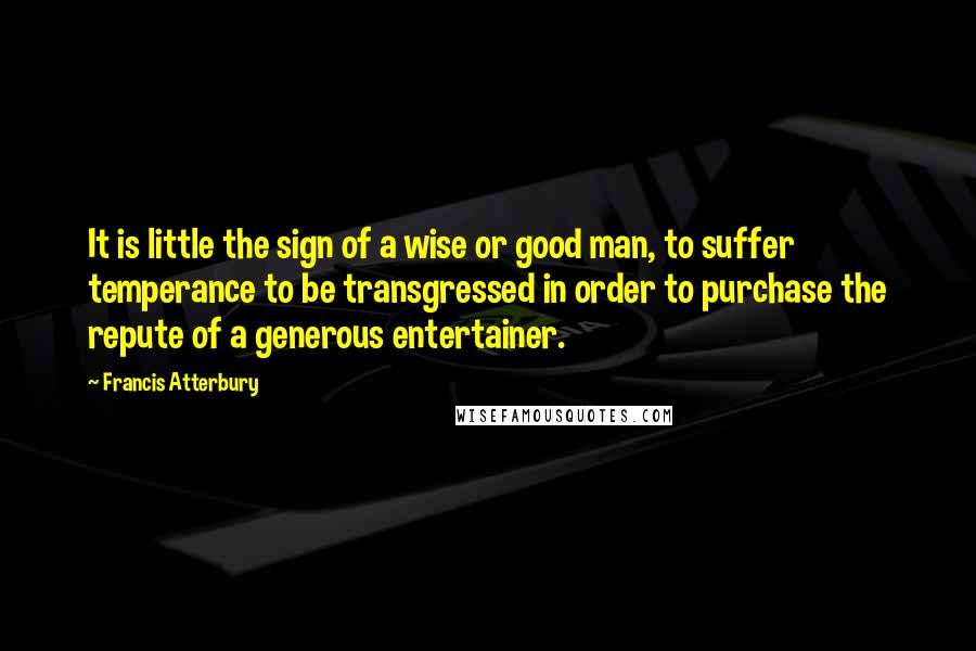 Francis Atterbury quotes: It is little the sign of a wise or good man, to suffer temperance to be transgressed in order to purchase the repute of a generous entertainer. Francis Atterbury quotes: It is little the sign of a wise or good man, to suffer temperance to be transgressed in order to purchase the repute of a generous entertainer.