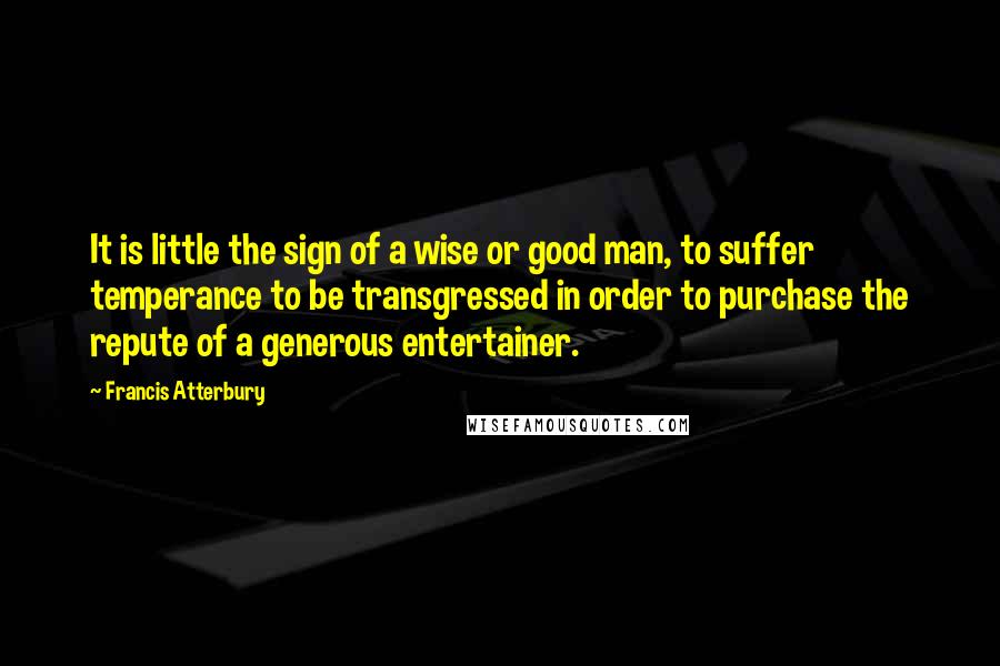 Francis Atterbury quotes: It is little the sign of a wise or good man, to suffer temperance to be transgressed in order to purchase the repute of a generous entertainer.